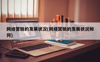 网络营销的发展状况(网络营销的发展状况如何)