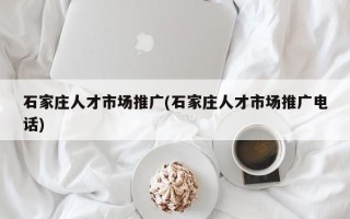 石家庄人才市场推广(石家庄人才市场推广电话)