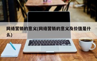 网络营销的意义(网络营销的意义及价值是什么)