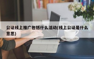 公证线上推广包括什么活动(线上公证是什么意思)