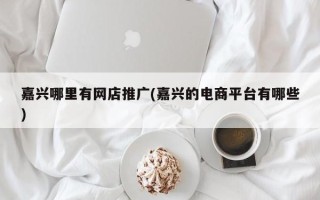 嘉兴哪里有网店推广(嘉兴的电商平台有哪些)