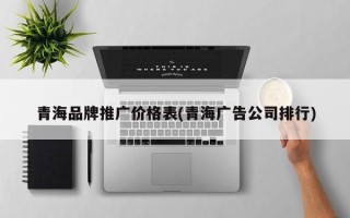 青海品牌推广价格表(青海广告公司排行)