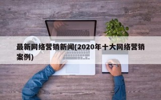 最新网络营销新闻(2020年十大网络营销案例)