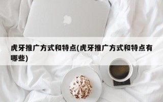 虎牙推广方式和特点(虎牙推广方式和特点有哪些)