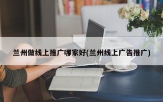 兰州做线上推广哪家好(兰州线上广告推广)