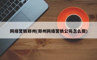 网络营销郑州(郑州网络营销公司怎么做)