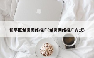 和平区龙岗网络推广(龙岗网络推广方式)