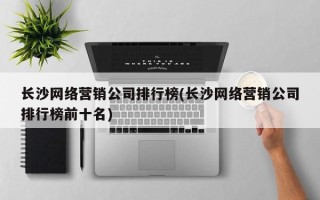 长沙网络营销公司排行榜(长沙网络营销公司排行榜前十名)