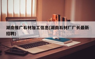 湖南推广石材加工信息(湖南石材厂厂长最新招聘)