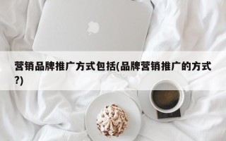 营销品牌推广方式包括(品牌营销推广的方式?)