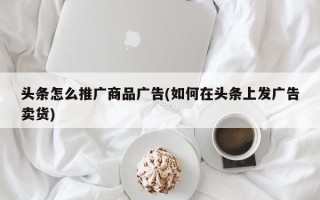 头条怎么推广商品广告(如何在头条上发广告卖货)