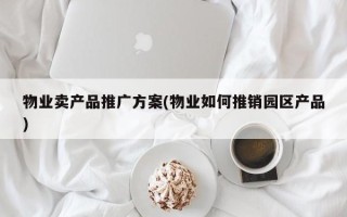 物业卖产品推广方案(物业如何推销园区产品)