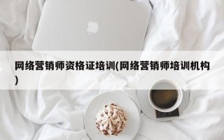 网络营销师资格证培训(网络营销师培训机构)