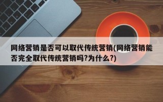 网络营销是否可以取代传统营销(网络营销能否完全取代传统营销吗?为什么?)