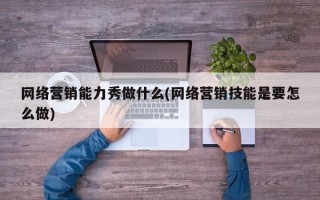 网络营销能力秀做什么(网络营销技能是要怎么做)