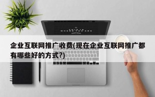 企业互联网推广收费(现在企业互联网推广都有哪些好的方式?)