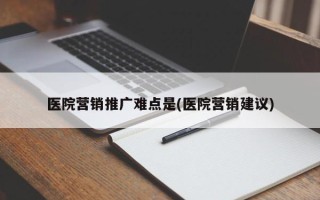 医院营销推广难点是(医院营销建议)