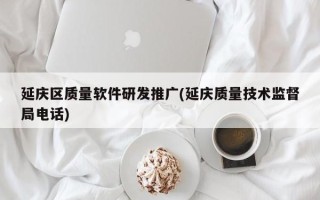 延庆区质量软件研发推广(延庆质量技术监督局电话)