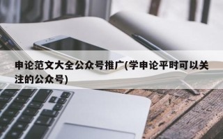 申论范文大全公众号推广(学申论平时可以关注的公众号)