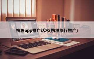 携程app推广话术(携程旅行推广)