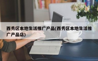 西秀区本地生活推广产品(西秀区本地生活推广产品店)