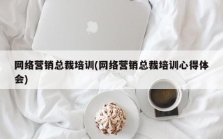 网络营销总裁培训(网络营销总裁培训心得体会)