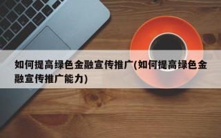 如何提高绿色金融宣传推广(如何提高绿色金融宣传推广能力)