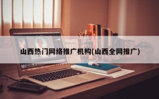 山西热门网络推广机构(山西全网推广)