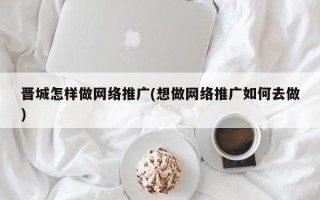 晋城怎样做网络推广(想做网络推广如何去做)