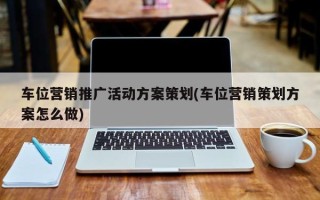 车位营销推广活动方案策划(车位营销策划方案怎么做)