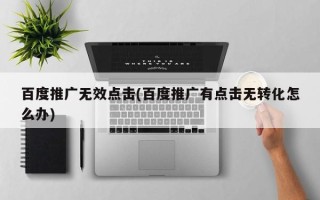 百度推广无效点击(百度推广有点击无转化怎么办)