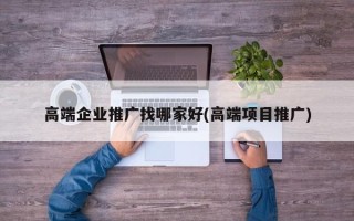 高端企业推广找哪家好(高端项目推广)