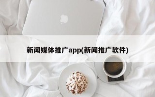 新闻媒体推广app(新闻推广软件)