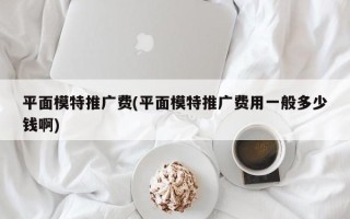 平面模特推广费(平面模特推广费用一般多少钱啊)