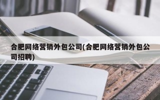 合肥网络营销外包公司(合肥网络营销外包公司招聘)