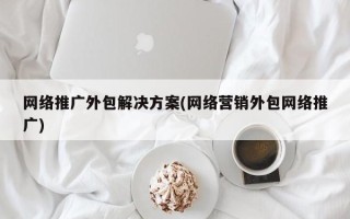 网络推广外包解决方案(网络营销外包网络推广)