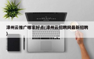 漳州云推广哪家好点(漳州云招聘网最新招聘)