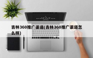 吉林360推广渠道(吉林360推广渠道怎么样)