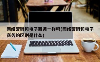 网络营销和电子商务一样吗(网络营销和电子商务的区别是什么)