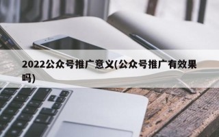 2022公众号推广意义(公众号推广有效果吗)