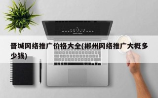 晋城网络推广价格大全(郴州网络推广大概多少钱)