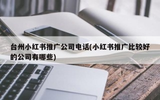 台州小红书推广公司电话(小红书推广比较好的公司有哪些)