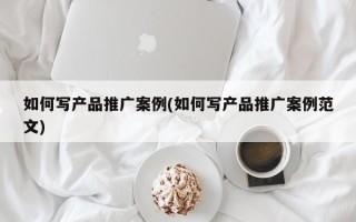 如何写产品推广案例(如何写产品推广案例范文)