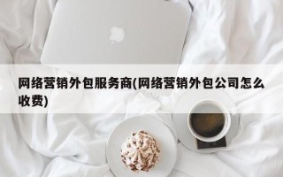 网络营销外包服务商(网络营销外包公司怎么收费)