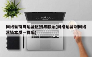 网络营销与运营区别与联系(网络运营跟网络营销本质一样嘛)