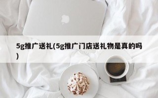 5g推广送礼(5g推广门店送礼物是真的吗)