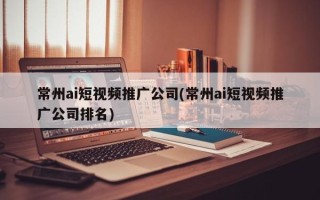 常州ai短视频推广公司(常州ai短视频推广公司排名)