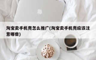 淘宝卖手机壳怎么推广(淘宝卖手机壳应该注意哪些)