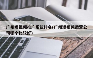 广州短视频推广系统排名(广州短视频运营公司哪个比较好)