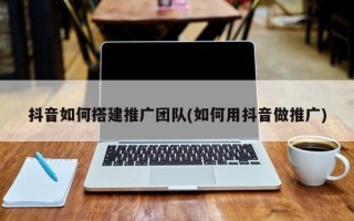 抖音如何搭建推广团队(如何用抖音做推广)